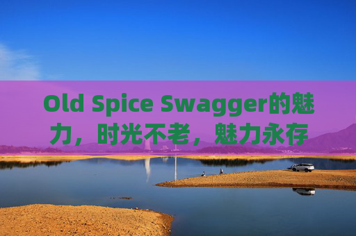 Old Spice Swagger的魅力，时光不老，魅力永存